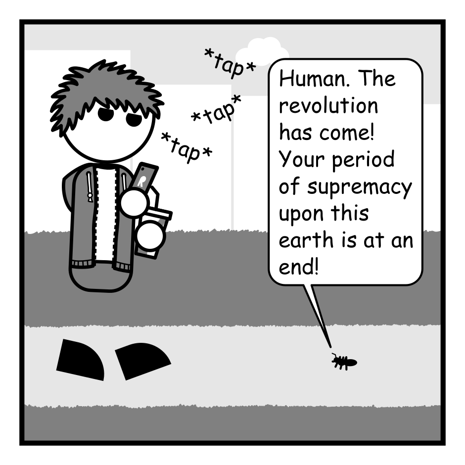 A 4 panel grayscale comic featuring a man with messy hair (Jim) and a tiny ant.
Panel 1.
Jim is walking towards an ant distracted by his phone and carrying a soft drink.
Ant: Human. The revolution has come! Your period of supremacy upon this earth is at an end!
Panel 2.
Close up on the ant gesturing angrily.
Ant: For too long you've ignored the creatures that scurry beneath your feet!
Panel 3.
The ant continues to gesture as the shadow of Jim's foot falls over it.
Ant: Soon the mighty ant shall...
Panel 4.
We zoom back out to see Jim walking on obliviously sipping from his drink. Behind him the ant is flattened on the ground.
Ant: doom... is... nigh...